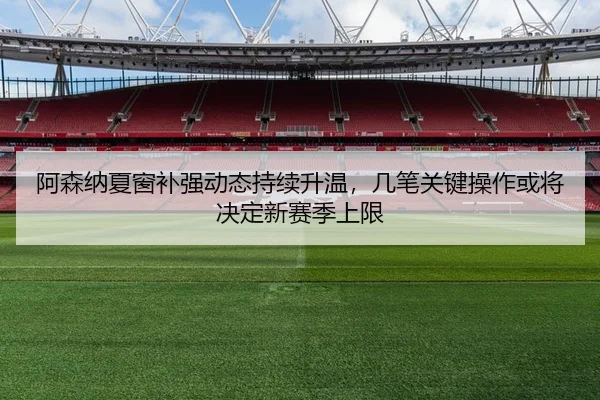 阿森纳夏窗补强动态持续升温，几笔关键操作或将决定新赛季上限
