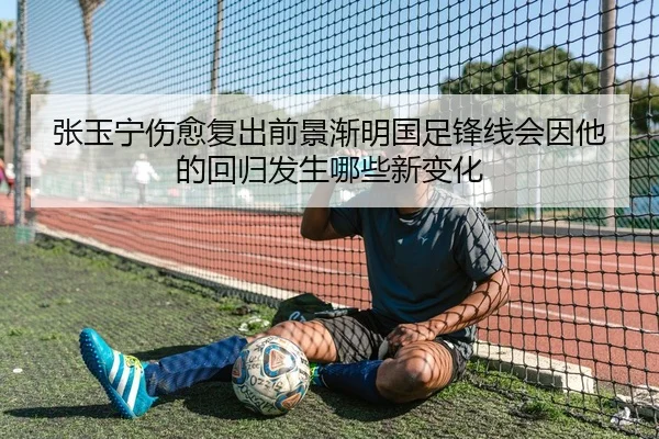 张玉宁伤愈复出前景渐明国足锋线会因他的回归发生哪些新变化